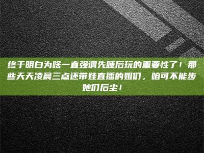南漳终于明白为啥一直强调先睡后玩的重要性了！那些天天凌晨三点还带娃直播的姐们，咱可不能步她们后尘！